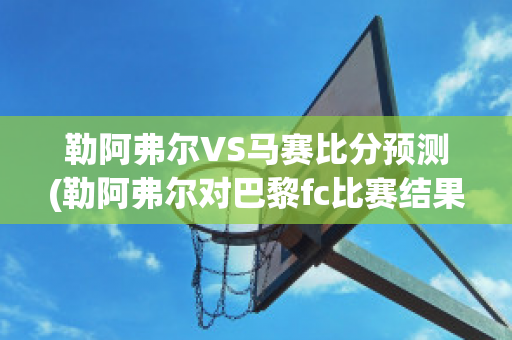 勒阿弗尔VS马赛比分预测(勒阿弗尔对巴黎fc比赛结果)