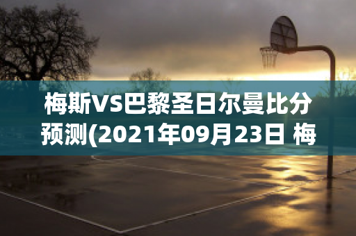 梅斯VS巴黎圣日尔曼比分预测(2021年09月23日 梅斯 vs 巴黎圣日耳曼高清直播)