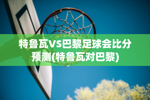 特鲁瓦VS巴黎足球会比分预测(特鲁瓦对巴黎)