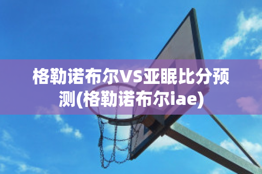 格勒诺布尔VS亚眠比分预测(格勒诺布尔iae)