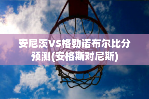 安尼茨VS格勒诺布尔比分预测(安格斯对尼斯)