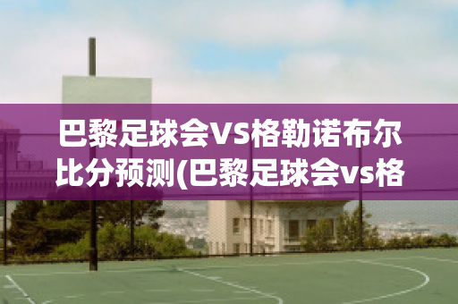 巴黎足球会VS格勒诺布尔比分预测(巴黎足球会vs格勒诺布尔比分预测)