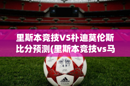 里斯本竞技VS朴迪莫伦斯比分预测(里斯本竞技vs马里迪莫预测)