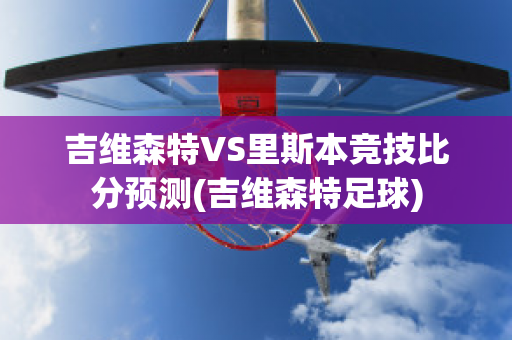 吉维森特VS里斯本竞技比分预测(吉维森特足球)