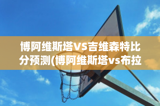 博阿维斯塔VS吉维森特比分预测(博阿维斯塔vs布拉加比分)