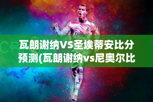 瓦朗谢纳VS圣埃蒂安比分预测(瓦朗谢纳vs尼奥尔比分预测)