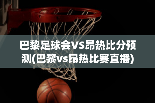 巴黎足球会VS昂热比分预测(巴黎vs昂热比赛直播)