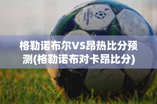 格勒诺布尔VS昂热比分预测(格勒诺布对卡昂比分)