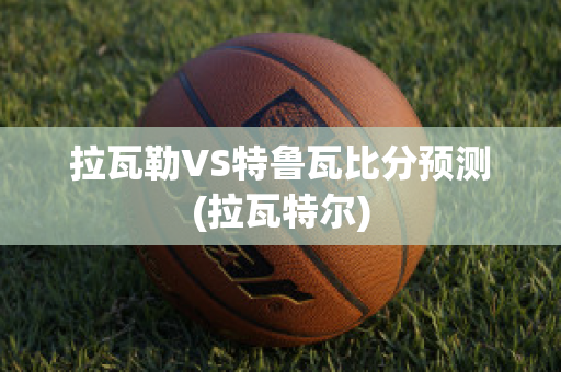 拉瓦勒VS特鲁瓦比分预测(拉瓦特尔)