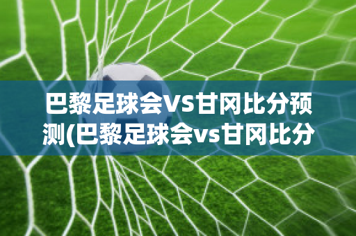 巴黎足球会VS甘冈比分预测(巴黎足球会vs甘冈比分预测)