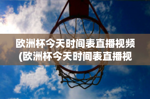 欧洲杯今天时间表直播视频(欧洲杯今天时间表直播视频在线观看)