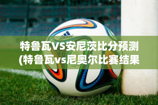 特鲁瓦VS安尼茨比分预测(特鲁瓦vs尼奥尔比赛结果)