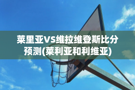 莱里亚VS维拉维登斯比分预测(莱利亚和利维亚)