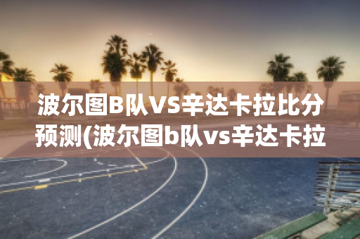 波尔图B队VS辛达卡拉比分预测(波尔图b队vs辛达卡拉比分预测最新)