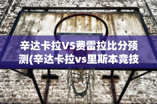 辛达卡拉VS费雷拉比分预测(辛达卡拉vs里斯本竞技)