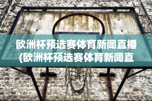 欧洲杯预选赛体育新闻直播(欧洲杯预选赛体育新闻直播在哪看)