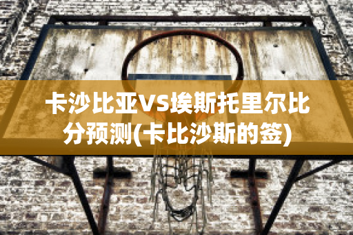 卡沙比亚VS埃斯托里尔比分预测(卡比沙斯的签)