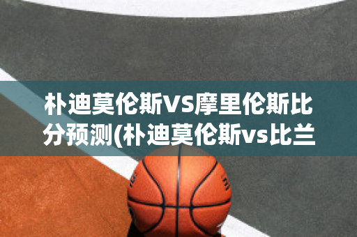 朴迪莫伦斯VS摩里伦斯比分预测(朴迪莫伦斯vs比兰尼塞斯)