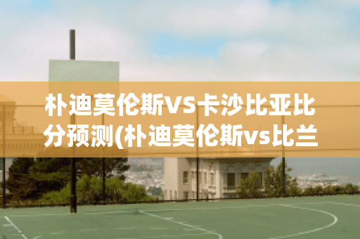 朴迪莫伦斯VS卡沙比亚比分预测(朴迪莫伦斯vs比兰尼塞斯)