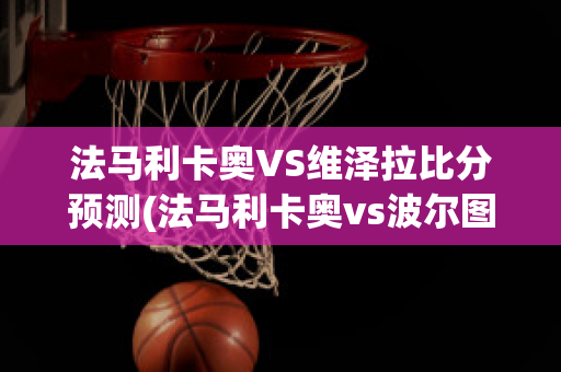 法马利卡奥VS维泽拉比分预测(法马利卡奥vs波尔图直播)