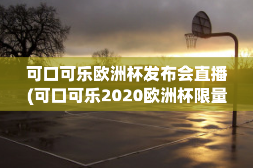 可口可乐欧洲杯发布会直播(可口可乐2020欧洲杯限量多少)