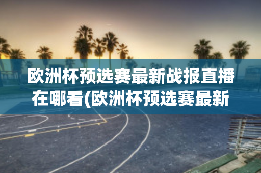 欧洲杯预选赛最新战报直播在哪看(欧洲杯预选赛最新战报直播在哪看回放)