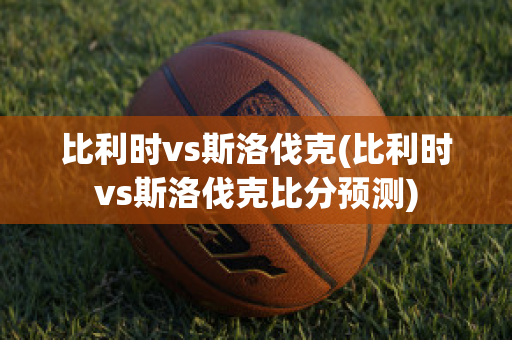 比利时vs斯洛伐克(比利时vs斯洛伐克比分预测)