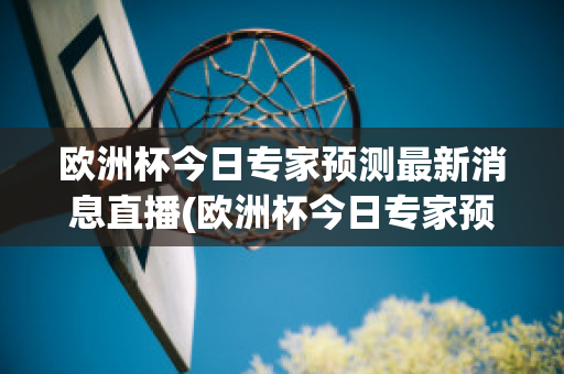 欧洲杯今日专家预测最新消息直播(欧洲杯今日专家预测最新消息直播回放)