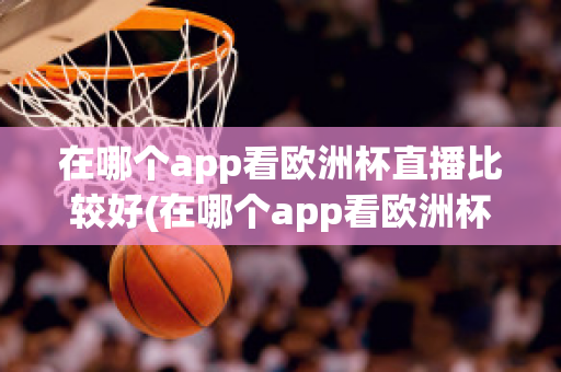 在哪个app看欧洲杯直播比较好(在哪个app看欧洲杯直播比较好一点)