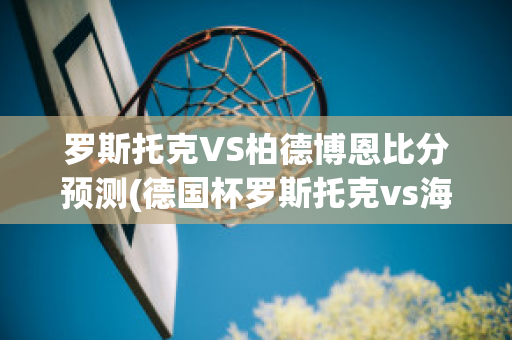 罗斯托克VS柏德博恩比分预测(德国杯罗斯托克vs海登海姆)