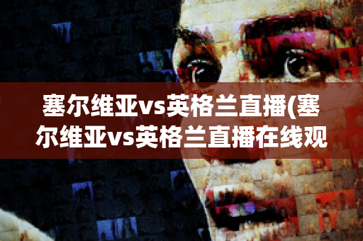 塞尔维亚vs英格兰直播(塞尔维亚vs英格兰直播在线观看)