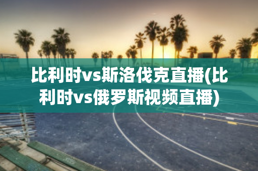 比利时vs斯洛伐克直播(比利时vs俄罗斯视频直播)