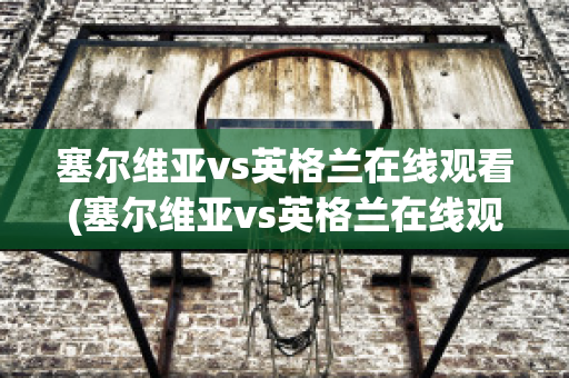 塞尔维亚vs英格兰在线观看(塞尔维亚vs英格兰在线观看视频)