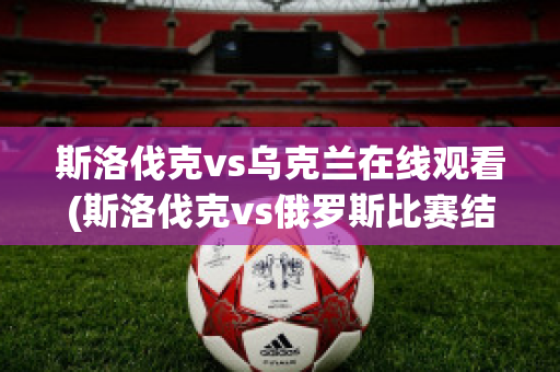 斯洛伐克vs乌克兰在线观看(斯洛伐克vs俄罗斯比赛结果)