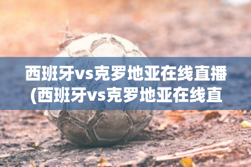 西班牙vs克罗地亚在线直播(西班牙vs克罗地亚在线直播视频)