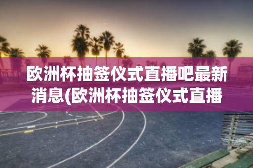 欧洲杯抽签仪式直播吧最新消息(欧洲杯抽签仪式直播吧最新消息)