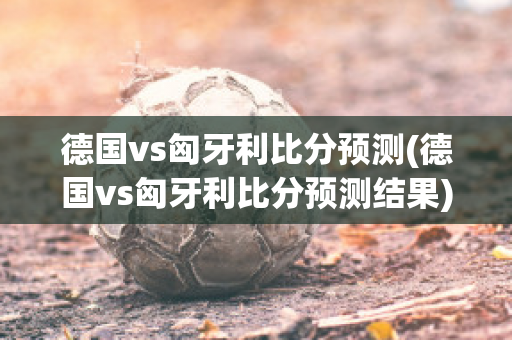 德国vs匈牙利比分预测(德国vs匈牙利比分预测结果)