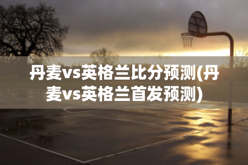 丹麦vs英格兰比分预测(丹麦vs英格兰首发预测)