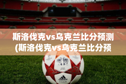 斯洛伐克vs乌克兰比分预测(斯洛伐克vs乌克兰比分预测视频)