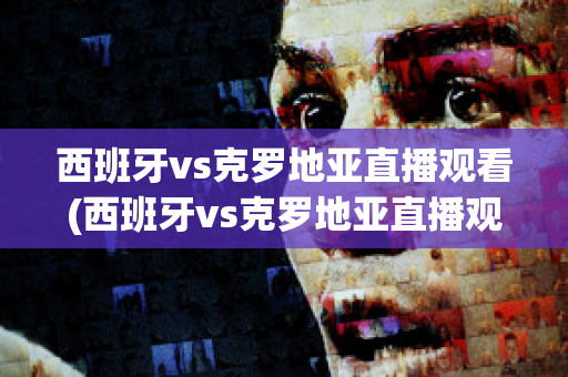 西班牙vs克罗地亚直播观看(西班牙vs克罗地亚直播观看网站)