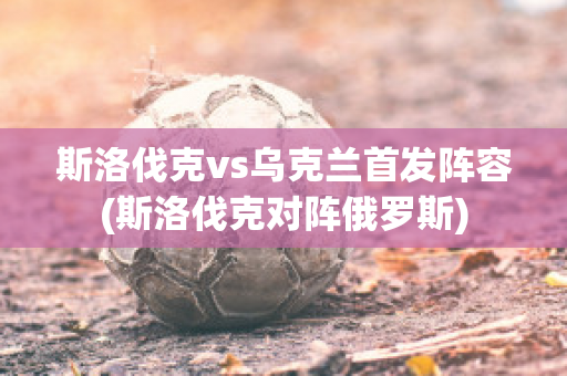 斯洛伐克vs乌克兰首发阵容(斯洛伐克对阵俄罗斯)