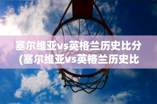 塞尔维亚vs英格兰历史比分(塞尔维亚vs英格兰历史比分结果)