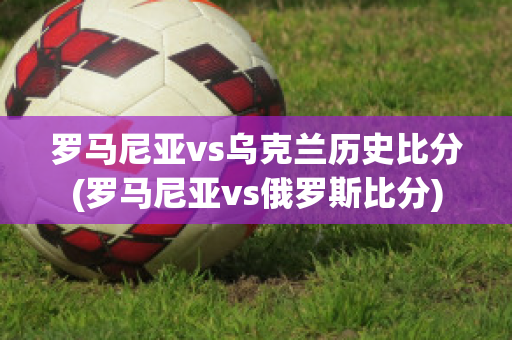 罗马尼亚vs乌克兰历史比分(罗马尼亚vs俄罗斯比分)