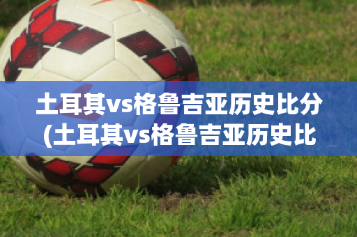 土耳其vs格鲁吉亚历史比分(土耳其vs格鲁吉亚历史比分结果)