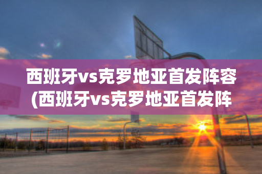 西班牙vs克罗地亚首发阵容(西班牙vs克罗地亚首发阵容)