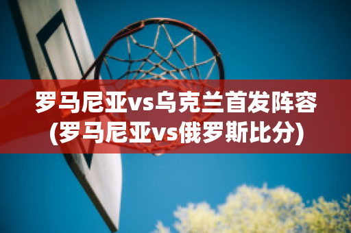 罗马尼亚vs乌克兰首发阵容(罗马尼亚vs俄罗斯比分)