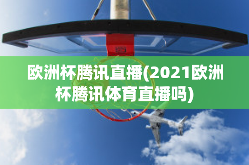 欧洲杯腾讯直播(2021欧洲杯腾讯体育直播吗)