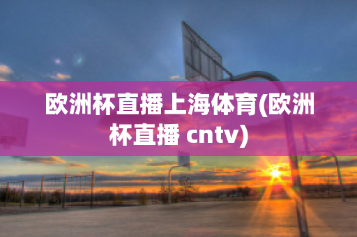 欧洲杯直播上海体育(欧洲杯直播 cntv)