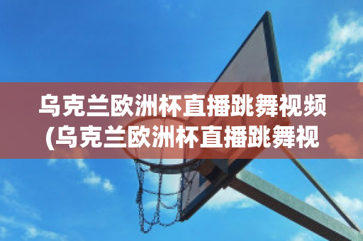 乌克兰欧洲杯直播跳舞视频(乌克兰欧洲杯直播跳舞视频在线观看)