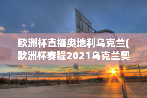 欧洲杯直播奥地利乌克兰(欧洲杯赛程2021乌克兰奥地利)